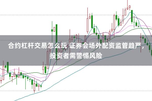 合约杠杆交易怎么玩 证券会场外配资监管趋严，投资者需警惕风险