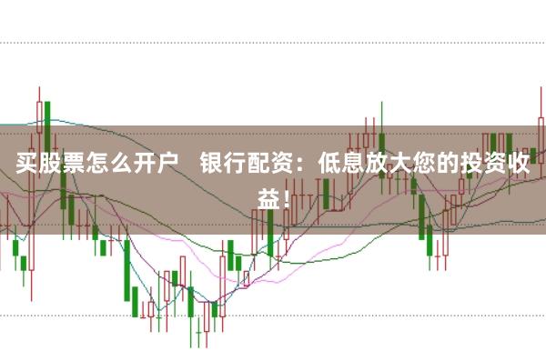买股票怎么开户   银行配资：低息放大您的投资收益！