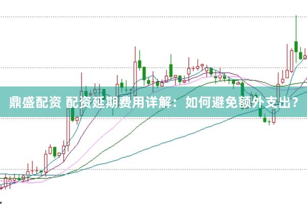 鼎盛配资 配资延期费用详解：如何避免额外支出？