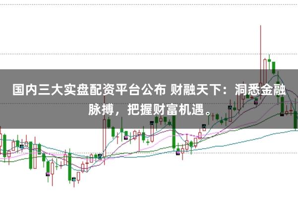 国内三大实盘配资平台公布 财融天下：洞悉金融脉搏，把握财富机遇。