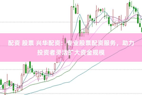 配资 股票 兴华配资：专业股票配资服务，助力投资者灵活扩大资金规模