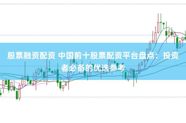 股票融资配资 中国前十股票配资平台盘点：投资者必备的优选参考