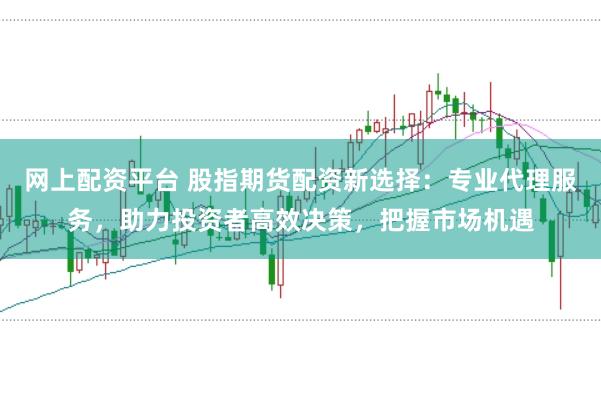 网上配资平台 股指期货配资新选择：专业代理服务，助力投资者高效决策，把握市场机遇