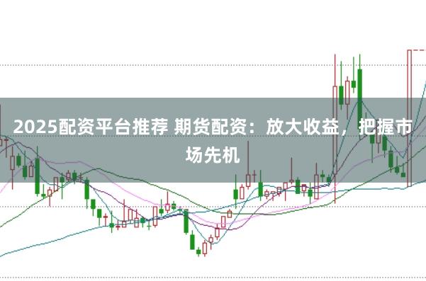 2025配资平台推荐 期货配资：放大收益，把握市场先机