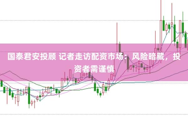 国泰君安投顾 记者走访配资市场：风险暗藏，投资者需谨慎
