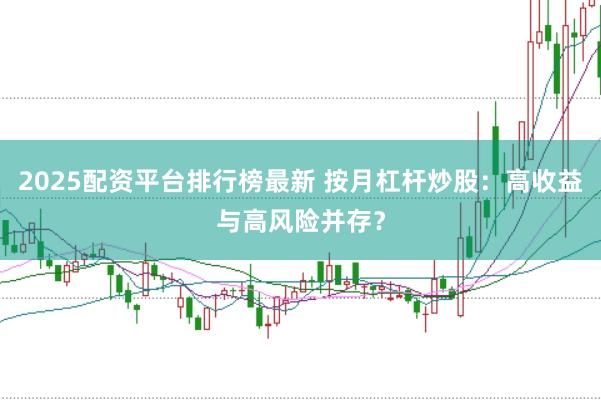 2025配资平台排行榜最新 按月杠杆炒股：高收益与高风险并存？