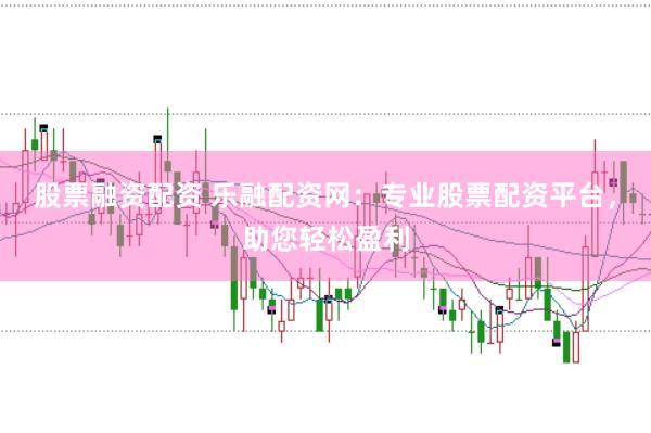 股票融资配资 乐融配资网：专业股票配资平台，助您轻松盈利