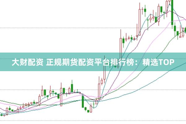 大财配资 正规期货配资平台排行榜：精选TOP