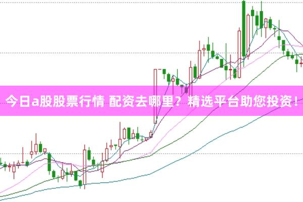 今日a股股票行情 配资去哪里？精选平台助您投资！