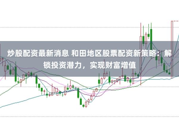 炒股配资最新消息 和田地区股票配资新策略：解锁投资潜力，实现财富增值
