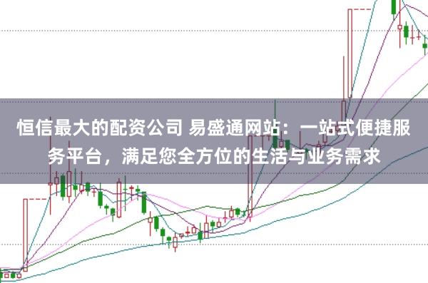 恒信最大的配资公司 易盛通网站：一站式便捷服务平台，满足您全方位的生活与业务需求
