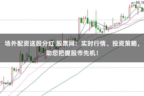 场外配资送股分红 股票网：实时行情、投资策略，助您把握股市先机！