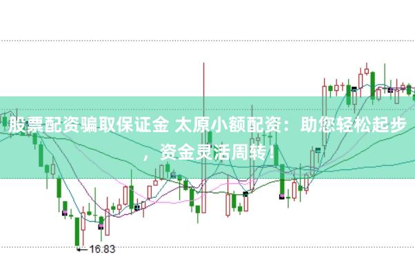 股票配资骗取保证金 太原小额配资：助您轻松起步，资金灵活周转！