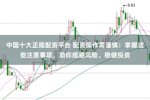 中国十大正规配资平台 配资操作需谨慎：掌握这些注意事项，助你规避风险、稳健投资