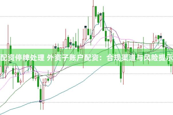 配资停牌处理 外资子账户配资：合规渠道与风险提示