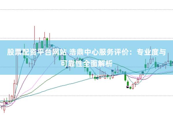 股票配资平台网站 浩鼎中心服务评价：专业度与可靠性全面解析