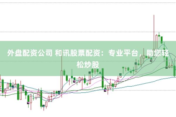 外盘配资公司 和讯股票配资：专业平台，助您轻松炒股