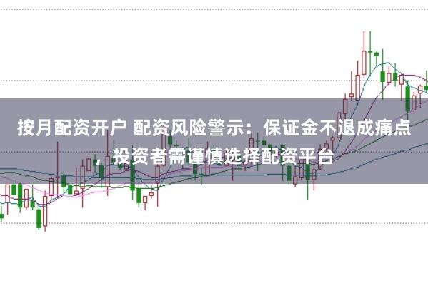 按月配资开户 配资风险警示：保证金不退成痛点，投资者需谨慎选择配资平台