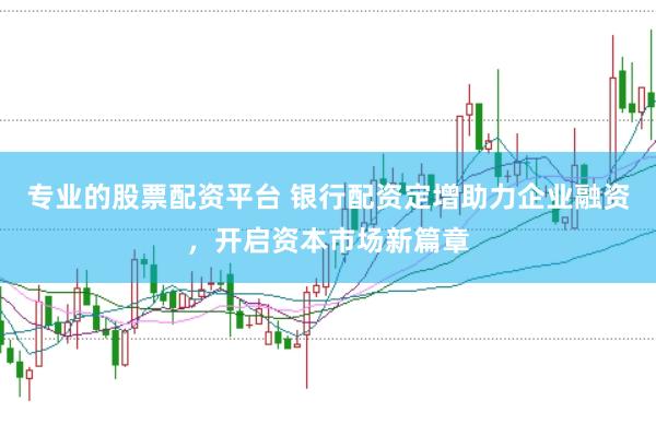 专业的股票配资平台 银行配资定增助力企业融资，开启资本市场新篇章