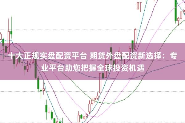 十大正规实盘配资平台 期货外盘配资新选择：专业平台助您把握全球投资机遇