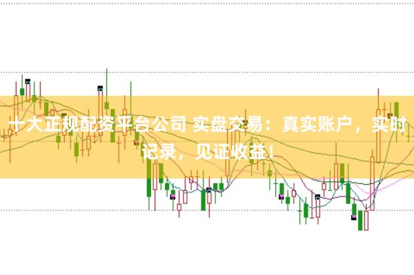 十大正规配资平台公司 实盘交易：真实账户，实时记录，见证收益！