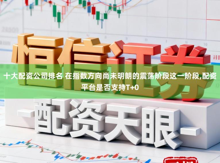 十大配资公司排名 在指数方向尚未明朗的震荡阶段这一阶段，配资平台是否支持T+0