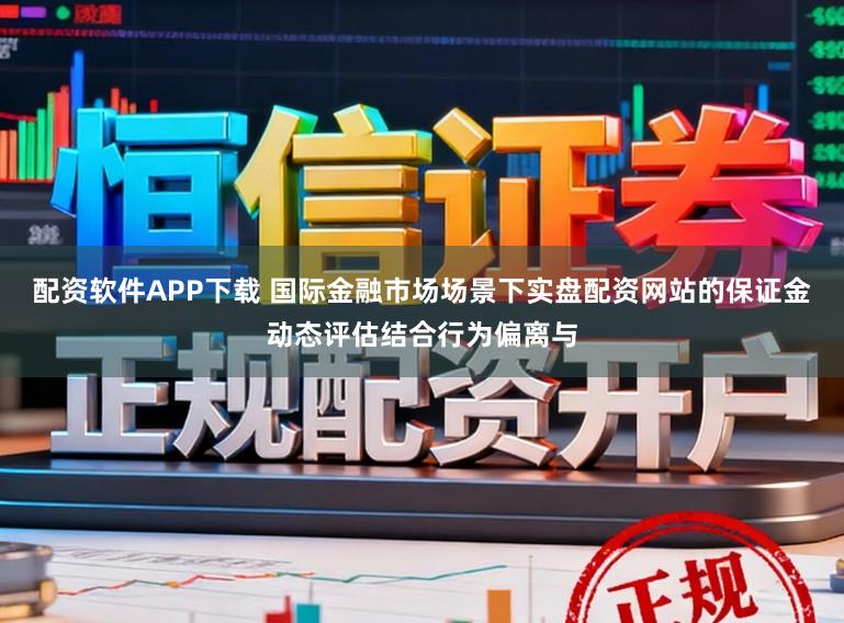 配资软件APP下载 国际金融市场场景下实盘配资网站的保证金动态评估结合行为偏离与