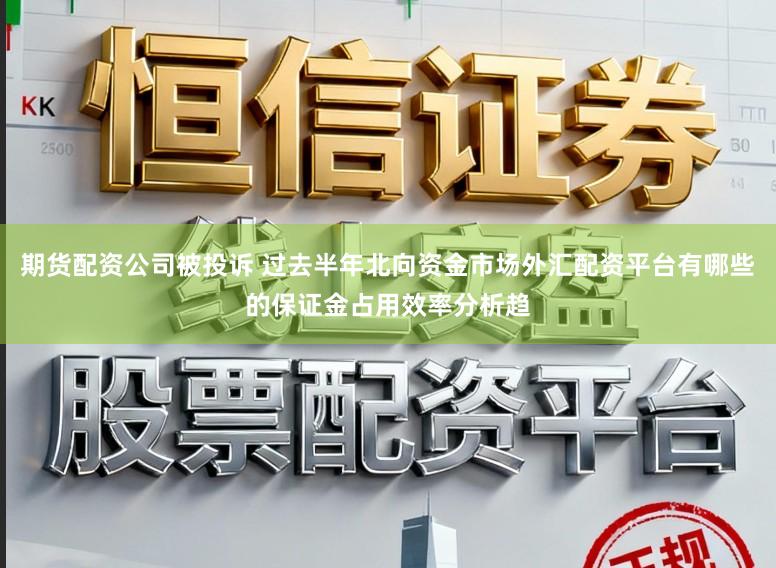 期货配资公司被投诉 过去半年北向资金市场外汇配资平台有哪些的保证金占用效率分析趋