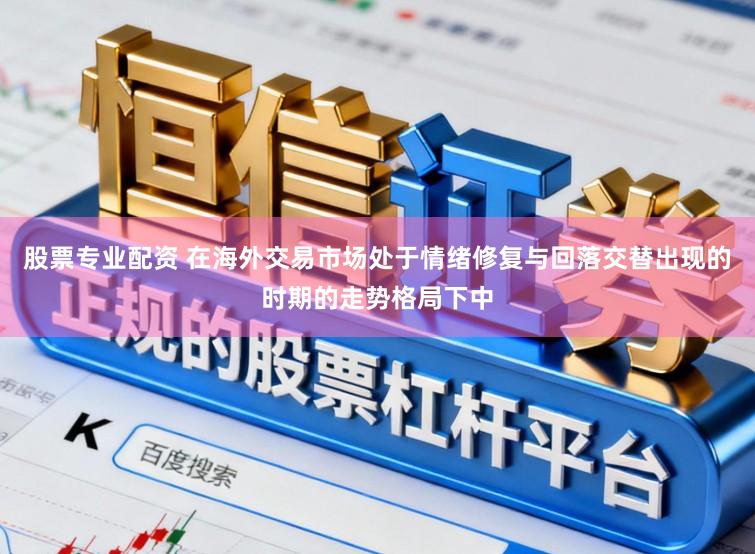 股票专业配资 在海外交易市场处于情绪修复与回落交替出现的时期的走势格局下中