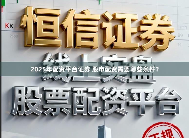 2025年配资平台证券 股市配资需要哪些条件？